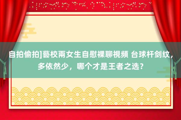 自拍偷拍]藝校兩女生自慰裸聊視頻 台球杆剑纹，多依然少，哪个才是王者之选？