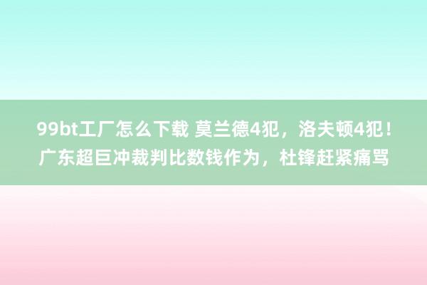 99bt工厂怎么下载 莫兰德4犯，洛夫顿4犯！广东超巨冲裁判比数钱作为，杜锋赶紧痛骂