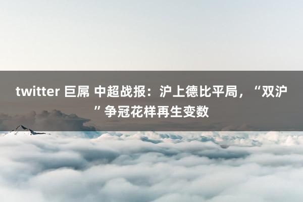 twitter 巨屌 中超战报：沪上德比平局，“双沪”争冠花样再生变数