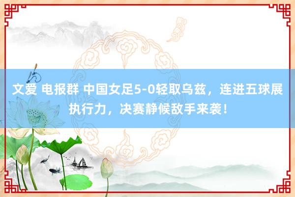 文爱 电报群 中国女足5-0轻取乌兹，连进五球展执行力，决赛静候敌手来袭！