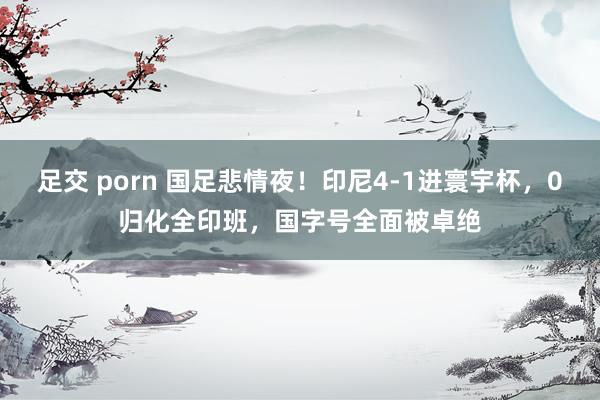 足交 porn 国足悲情夜！印尼4-1进寰宇杯，0归化全印班，国字号全面被卓绝