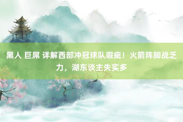 黑人 巨屌 详解西部冲冠球队瑕疵！火箭阵脚战乏力，湖东谈主失实多