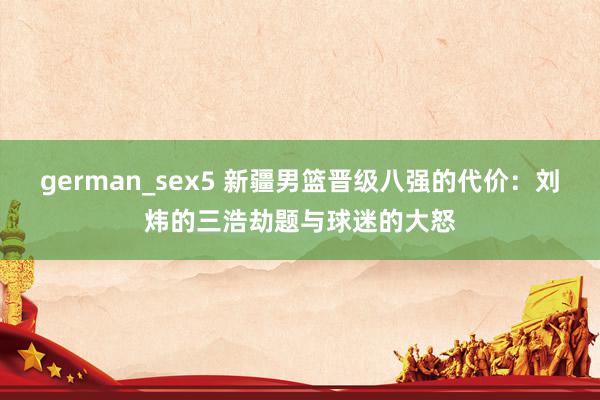 german_sex5 新疆男篮晋级八强的代价：刘炜的三浩劫题与球迷的大怒