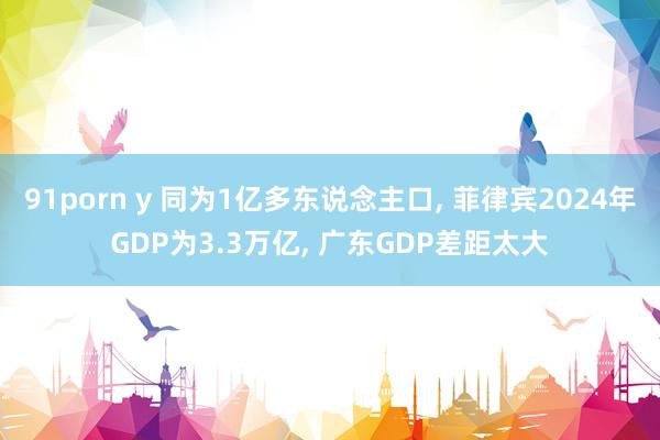 91porn y 同为1亿多东说念主口, 菲律宾2024年GDP为3.3万亿, 广东GDP差距太大