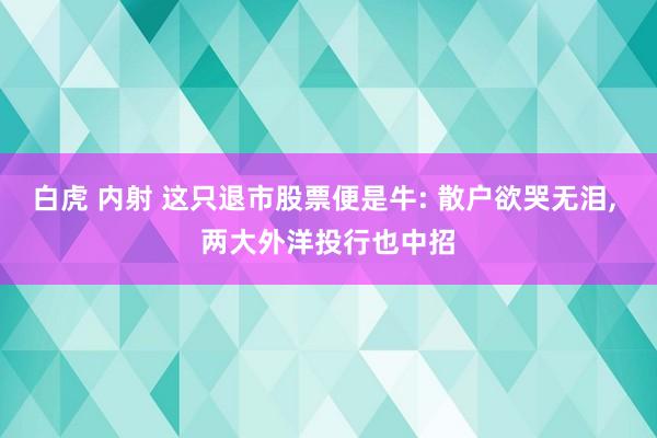 白虎 内射 这只退市股票便是牛: 散户欲哭无泪, 两大外洋投行也中招