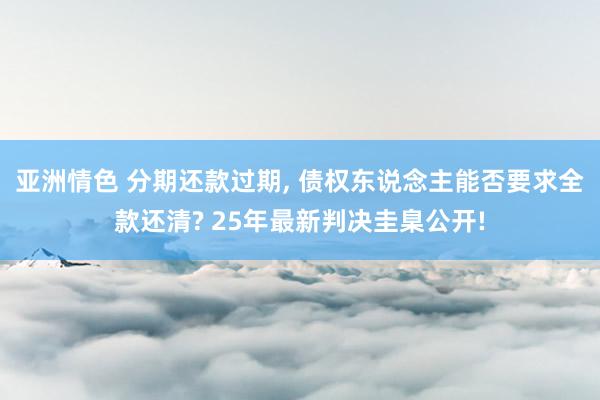 亚洲情色 分期还款过期, 债权东说念主能否要求全款还清? 25年最新判决圭臬公开!