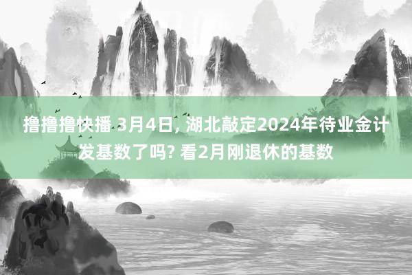 撸撸撸快播 3月4日, 湖北敲定2024年待业金计发基数了吗? 看2月刚退休的基数