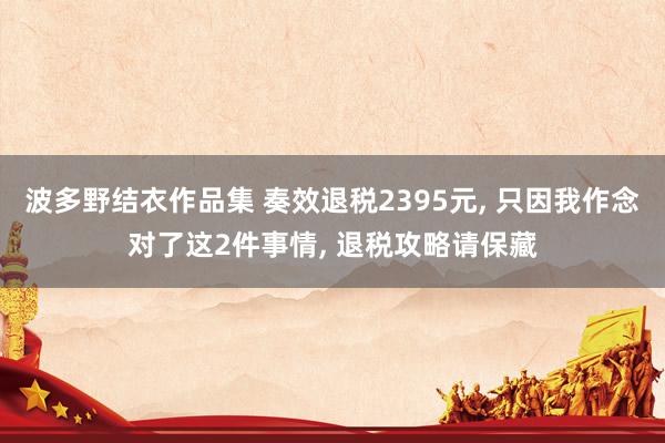 波多野结衣作品集 奏效退税2395元, 只因我作念对了这2件事情, 退税攻略请保藏