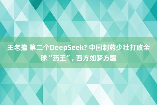 王老撸 第二个DeepSeek? 中国制药少壮打败全球“药王”, 西方如梦方醒