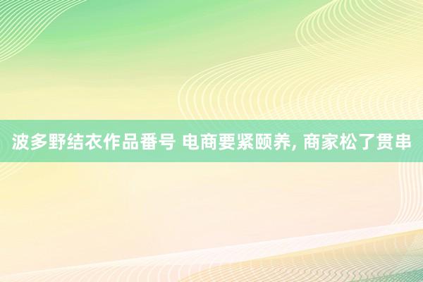 波多野结衣作品番号 电商要紧颐养, 商家松了贯串