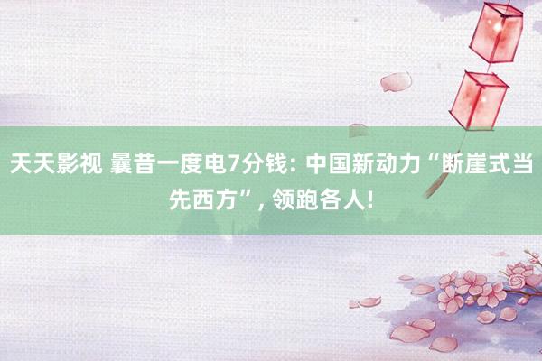 天天影视 曩昔一度电7分钱: 中国新动力“断崖式当先西方”, 领跑各人!
