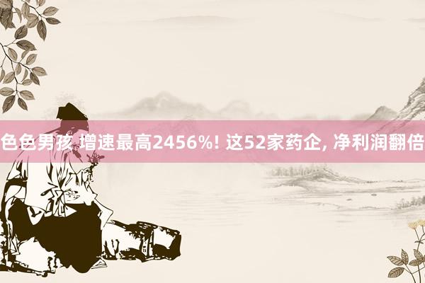色色男孩 增速最高2456%! 这52家药企, 净利润翻倍