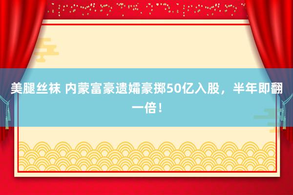 美腿丝袜 内蒙富豪遗孀豪掷50亿入股,半年即翻一倍!