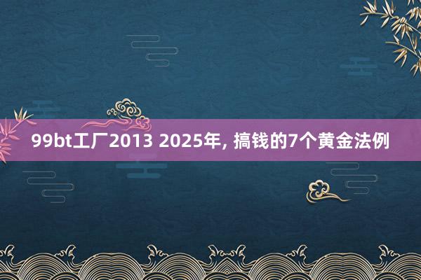 99bt工厂2013 2025年, 搞钱的7个黄金法例