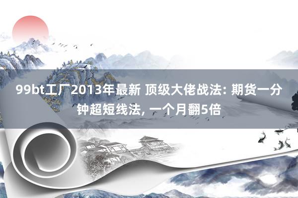 99bt工厂2013年最新 顶级大佬战法: 期货一分钟超短线法, 一个月翻5倍