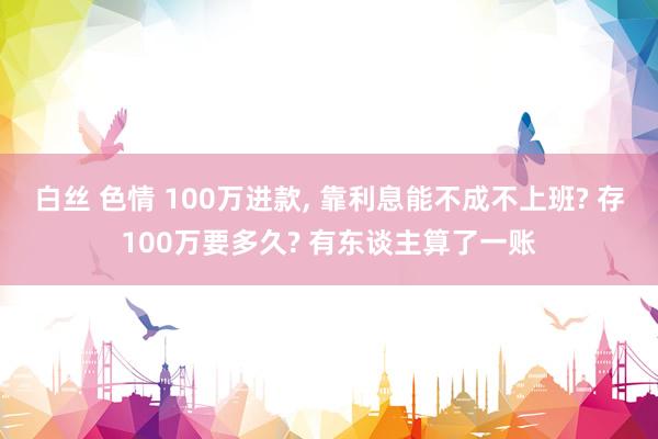 白丝 色情 100万进款, 靠利息能不成不上班? 存100万要多久? 有东谈主算了一账