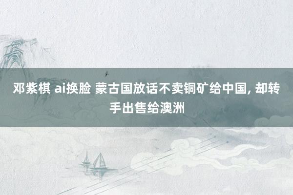邓紫棋 ai换脸 蒙古国放话不卖铜矿给中国, 却转手出售给澳洲