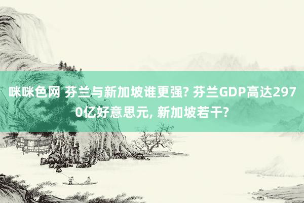 咪咪色网 芬兰与新加坡谁更强? 芬兰GDP高达2970亿好意思元, 新加坡若干?