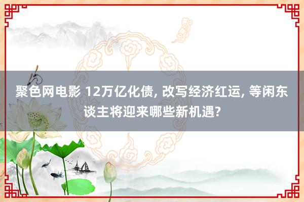 聚色网电影 12万亿化债, 改写经济红运, 等闲东谈主将迎来哪些新机遇?