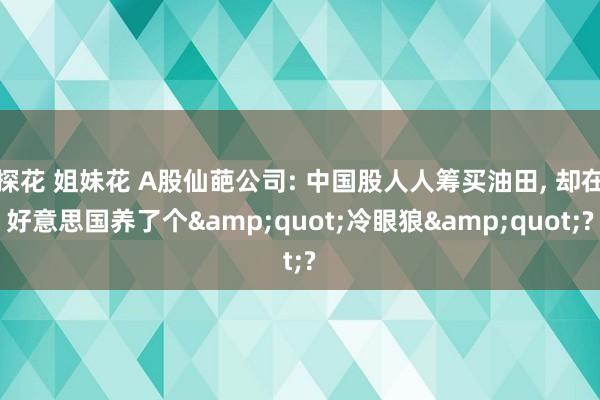 探花 姐妹花 A股仙葩公司: 中国股人人筹买油田, 却在好意思国养了个&quot;冷眼狼&quot;?