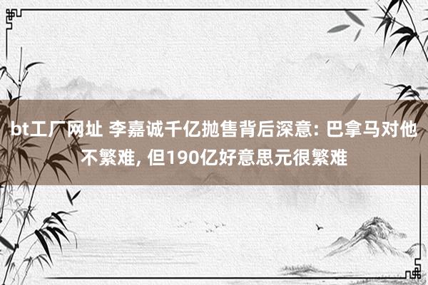 bt工厂网址 李嘉诚千亿抛售背后深意: 巴拿马对他不繁难, 但190亿好意思元很繁难