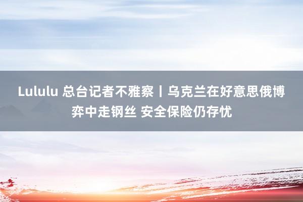 Lululu 总台记者不雅察丨乌克兰在好意思俄博弈中走钢丝 安全保险仍存忧