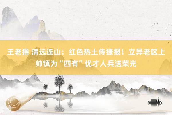 王老撸 清远连山：红色热土传捷报！立异老区上帅镇为“四有”优才人兵送荣光