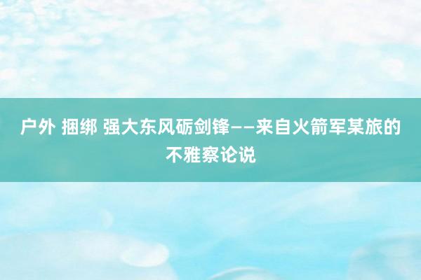 户外 捆绑 强大东风砺剑锋——来自火箭军某旅的不雅察论说