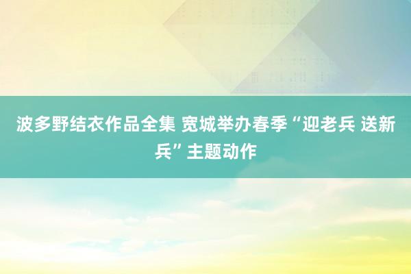 波多野结衣作品全集 宽城举办春季“迎老兵 送新兵”主题动作