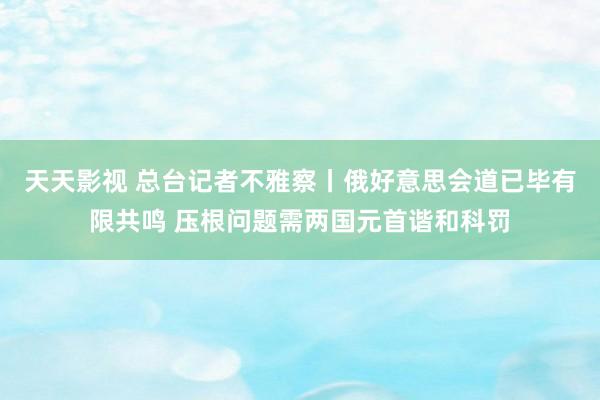 天天影视 总台记者不雅察丨俄好意思会道已毕有限共鸣 压根问题需两国元首谐和科罚