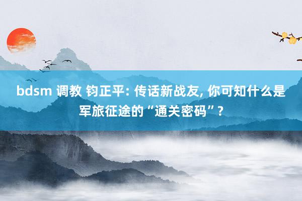 bdsm 调教 钧正平: 传话新战友, 你可知什么是军旅征途的“通关密码”?
