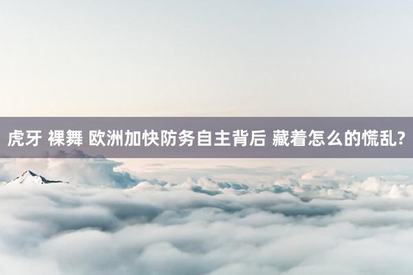 虎牙 裸舞 欧洲加快防务自主背后 藏着怎么的慌乱?