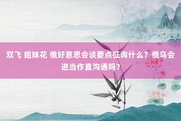 双飞 姐妹花 俄好意思会谈要点征询什么？俄乌会进当作直沟通吗？