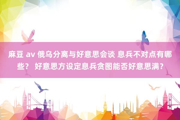 麻豆 av 俄乌分离与好意思会谈 息兵不对点有哪些？ 好意思方设定息兵贪图能否好意思满？