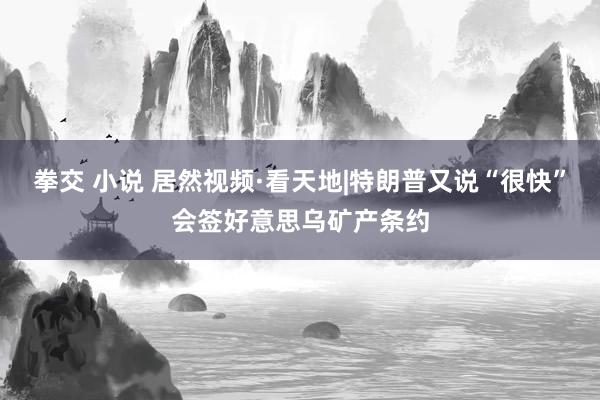拳交 小说 居然视频·看天地|特朗普又说“很快”会签好意思乌矿产条约