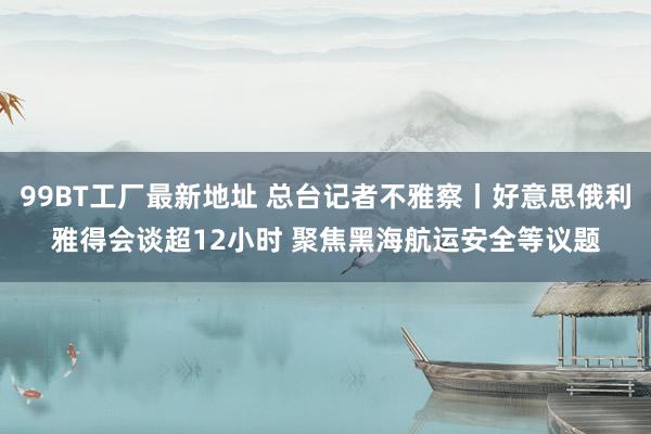 99BT工厂最新地址 总台记者不雅察丨好意思俄利雅得会谈超12小时 聚焦黑海航运安全等议题