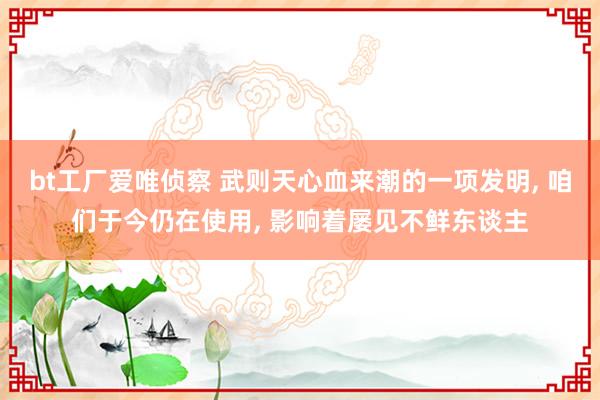 bt工厂爱唯侦察 武则天心血来潮的一项发明, 咱们于今仍在使用, 影响着屡见不鲜东谈主
