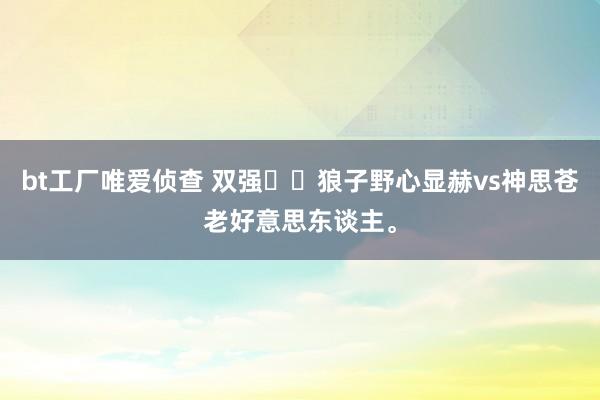bt工厂唯爱侦查 双强❗️狼子野心显赫vs神思苍老好意思东谈主。