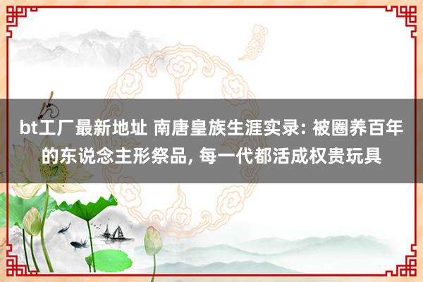 bt工厂最新地址 南唐皇族生涯实录: 被圈养百年的东说念主形祭品, 每一代都活成权贵玩具