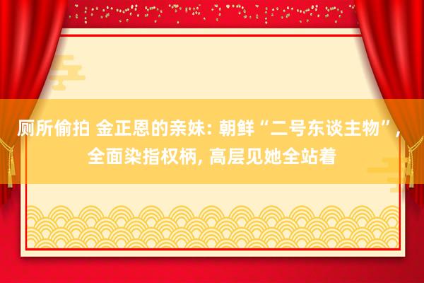 厕所偷拍 金正恩的亲妹: 朝鲜“二号东谈主物”, 全面染指权柄, 高层见她全站着