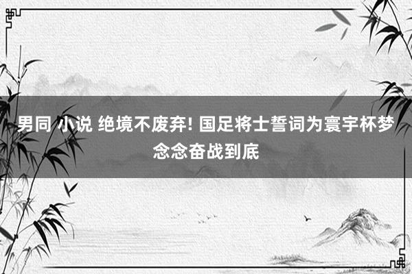 男同 小说 绝境不废弃! 国足将士誓词为寰宇杯梦念念奋战到底