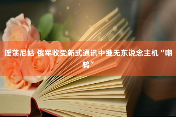 淫荡尼姑 俄军收受新式通讯中继无东说念主机“嘲鸫”