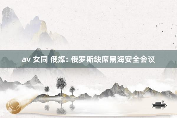av 女同 俄媒: 俄罗斯缺席黑海安全会议