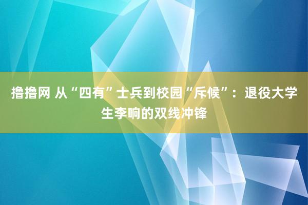 撸撸网 从“四有”士兵到校园“斥候”：退役大学生李响的双线冲锋