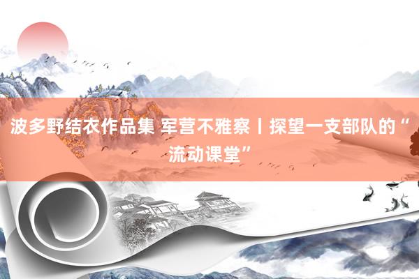 波多野结衣作品集 军营不雅察丨探望一支部队的“流动课堂”