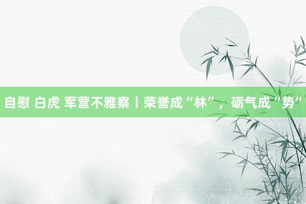 自慰 白虎 军营不雅察丨荣誉成“林”，砺气成“势”
