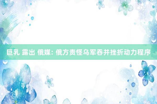 巨乳 露出 俄媒: 俄方责怪乌军吞并挫折动力程序