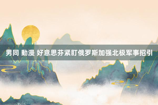 男同 動漫 好意思芬紧盯俄罗斯加强北极军事招引