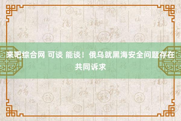 来吧综合网 可谈 能谈！俄乌就黑海安全问题存在共同诉求
