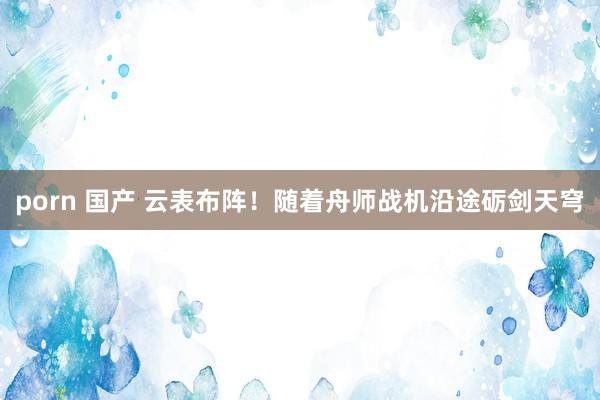 porn 国产 云表布阵！随着舟师战机沿途砺剑天穹